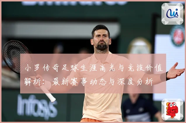 小罗传奇足球生涯高光与竞技价值解析：最新赛事动态与深度分析