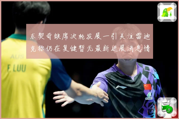 东契奇缺席次轮发展一引关注雷迪克称仍在复健暂无最新进展消息情况成长观察：最新赛事动态与深度分析