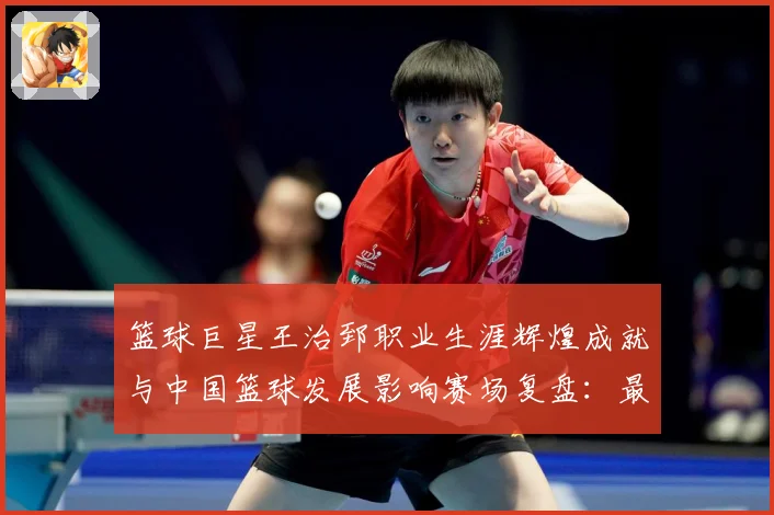 篮球巨星王治郅职业生涯辉煌成就与中国篮球发展影响赛场复盘：最新赛事动态与深度分析