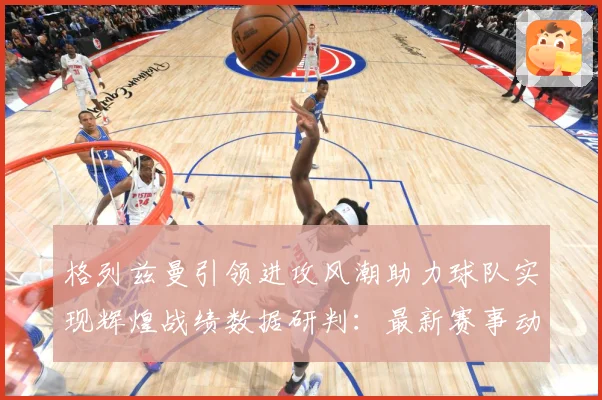 格列兹曼引领进攻风潮助力球队实现辉煌战绩数据研判：最新赛事动态与深度分析