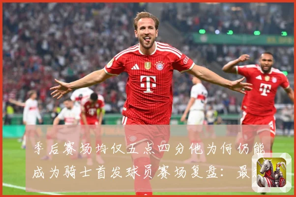 季后赛场均仅五点四分他为何仍能成为骑士首发球员赛场复盘：最新赛事动态与深度分析