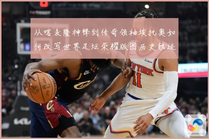 从喀麦隆神锋到传奇领袖埃托奥如何改写世界足坛荣耀版图历史轨迹数据研判：最新赛事动态与深度分析