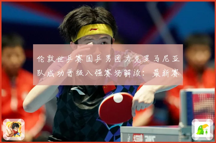 伦敦世乒赛国乒男团力克罗马尼亚队成功晋级八强赛场解读：最新赛事动态与深度分析