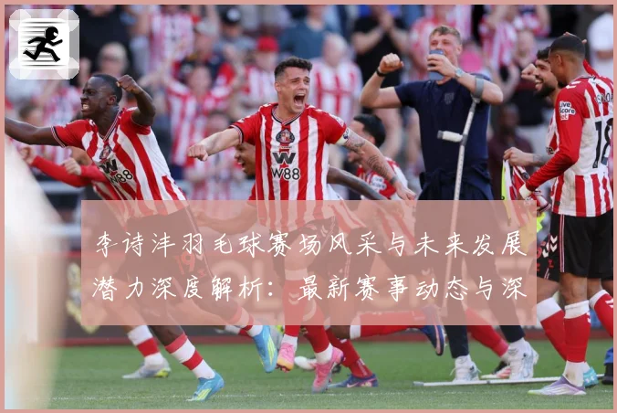 李诗沣羽毛球赛场风采与未来发展潜力深度解析：最新赛事动态与深度分析