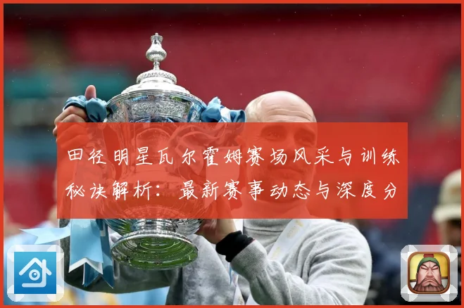 田径明星瓦尔霍姆赛场风采与训练秘诀解析：最新赛事动态与深度分析