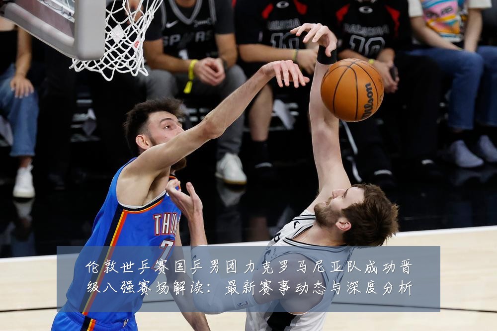 伦敦世乒赛国乒男团力克罗马尼亚队成功晋级八强赛场解读:最新赛事动态与深度分析