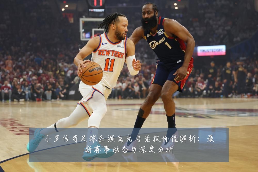 小罗传奇足球生涯高光与竞技价值解析:最新赛事动态与深度分析