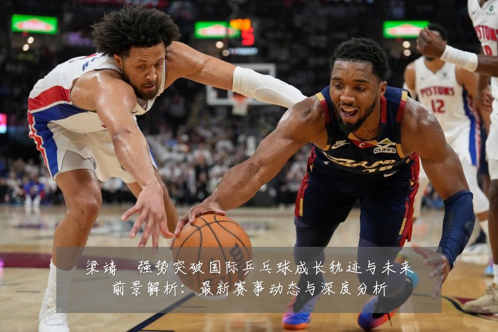 梁靖崑强势突破国际乒乓球成长轨迹与未来前景解析:最新赛事动态与深度分析