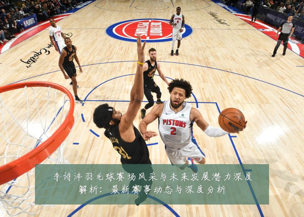 李诗沣羽毛球赛场风采与未来发展潜力深度解析:最新赛事动态与深度分析