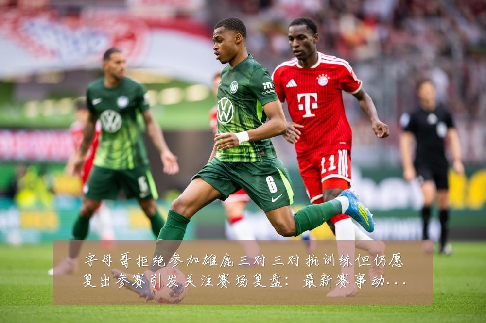 字母哥拒绝参加雄鹿三对三对抗训练但仍愿复出参赛引发关注赛场复盘:最新赛事动态与深度分析