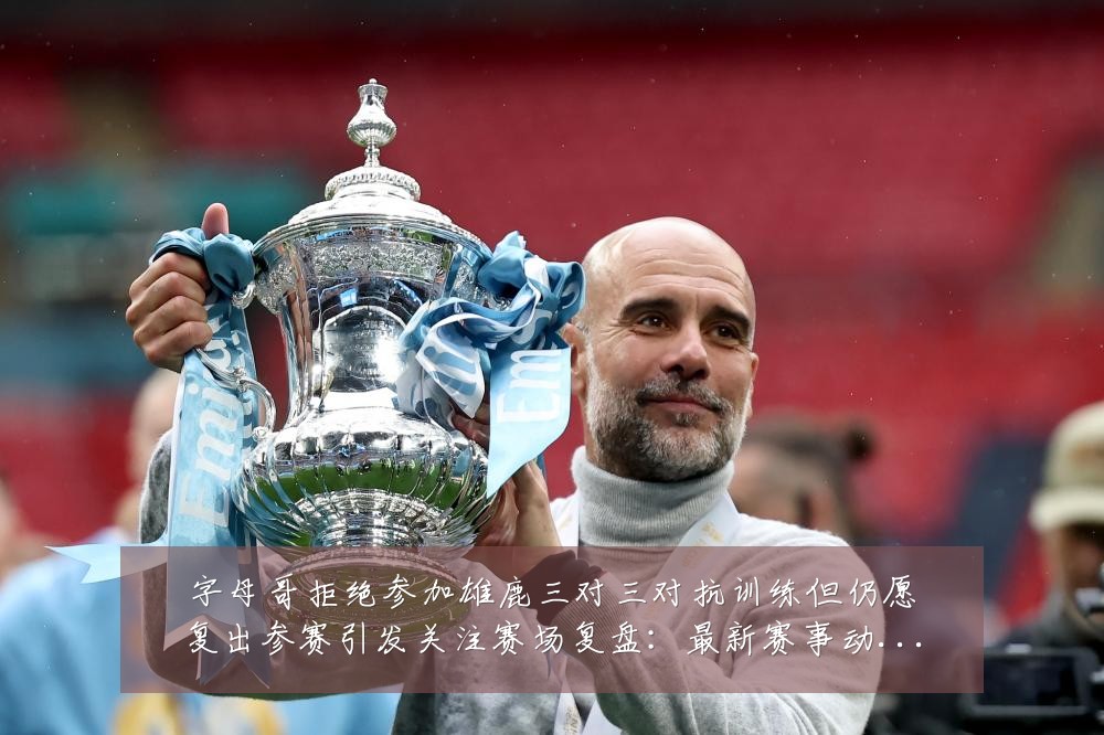 字母哥拒绝参加雄鹿三对三对抗训练但仍愿复出参赛引发关注赛场复盘:最新赛事动态与深度分析